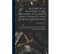 Histoire De La Rubanerie Et Des Industries De La Soie À Saint-Étienne Et Dans La Région Stéphanoise: Suivie D'un Historique De La Fabrique De Lacets ... La Situation Générale Depuis Les Origines...