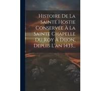 Histoire De La Sainte Hostie Conservée À La Sainte Chapelle Du Roy À Dijon, Depuis L'an 1433...