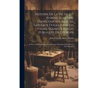Histoire De La Vie De P.P. Rubens, Illustree D'anecodotes, & De Ses Tableaux Étalés Dans Les Palais, Eglises & Places Publiques De L'europe