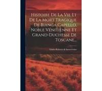 Histoire De La Vie Et De La Mort Tragique De Bianca Capello, Noble Vénitienne Et Grand-Duchesse De Toscane...