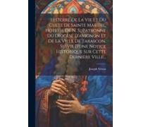 Histoire De La Vie Et Du Culte De Sainte Marthe, Hotesse De N. S., Patronne Du Diocèse D'avignon Et De La Ville De Tarascon, Suivie D'une Notice Historique Sur Cette Dernière Ville...