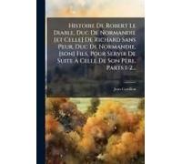 Histoire De Robert Le Diable, Duc De Normandie [Et Celle] De Richard Sans Peur, Duc De Normandie, [Son] Fils, Pour Servir De Suite Ã Celle De Son Père, Parts 1-2...
