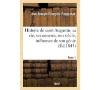 Histoire de saint Augustin, sa vie, ses oeuvres, son siècle, influence de son génie- Tome 1