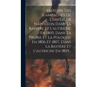 Histoire Des Campagnes De L'empereur Napoléon Dans La Bavière Et L'autriche En 1805, Dans La Prusse Et La Pologne En 1806 Et 1807, Dans La Bavière Et L'autriche En 1809...