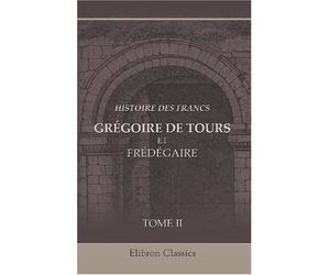 Histoire des Francs. Grégoire de Tours et Frédégaire: Traduction de M. Guizot. Nouvelle édition entièrement revue et augmentée par Alfred Jacobs. Tome 2