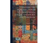 Histoire Des Mongols, Depuis Tchinguiz-Khan Jusqu'à Timour Bey Ou Tamerlan; Volume 1