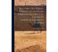 Histoire Des Perses, D'après Les Auteurs Orientaux, Grecs Et Latins Et Particulièrement D'après