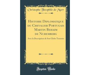 Histoire Diplomatique Du Chevalier Portugais Martin Behaim de Nuremberg: Avec La Description de Son Globe Terrestre (Classic Reprint)