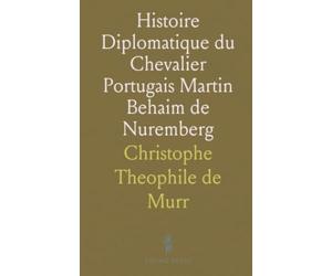 Histoire Diplomatique du Chevalier Portugais Martin Behaim de Nuremberg: Avec la Description de Son Globe Terrestre