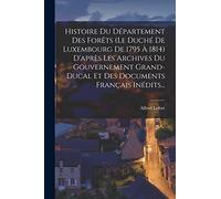 Histoire Du Département Des Forêts (le Duché De Luxembourg De 1795 À 1814) D'après Les Archives Du Gouvernement Grand-ducal Et Des Documents Français Inédits...