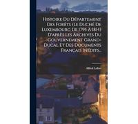 Histoire Du Département Des Forêts (le Duché De Luxembourg De 1795 À 1814) D'après Les Archives Du Gouvernement Grand-ducal Et Des Documents Français Inédits...
