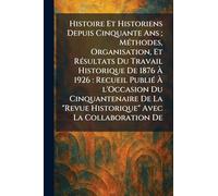 Histoire Et Historiens Depuis Cinquante Ans; MÃ(c)thodes, Organisation, Et RÃ(c)sultats Du Travail Historique De 1876 À 1926: Recueil PubliÃ(c) À ... "Revue Historique" Avec La Collaboration De