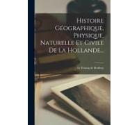 Histoire Géographique, Physique, Naturelle Et Civile De La Hollande...