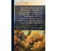 Histoire Impartiale Du Procès De Louis Xvi, Ci-Devant Roi Des Français Ou Recueil ... De Tous Les Rapports Faits Ã La Convention Nationale Concernant Le Procès Du Ci-Devant Roi, Volume 1...