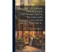 Histoire Littéraire De L'afrique Chrétienne Depuis Les Origines Jusquä L'invasion Arabe, Volume 4...