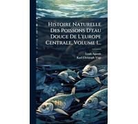Histoire Naturelle Des Poissons D'eau Douce De L'europe Centrale, Volume 1...