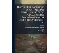Histoire Philosophique Et Politique Des Ã tablissemens Et Du Commerce Des EuropÃ(c)ens Dans Les Deux Indes, Volumes 1-10...