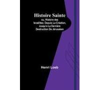 Histoire Sainte; Ou, Histoire Des Israélites; Depuis La Création, Jusqu'a La Dernière Destruction De Jérusalem