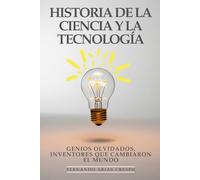 Historia de la Ciencia y La Tecnología: Genios Olvidados, Inventores Que Cambiaron El Mundo: Biografías Fascinantes, Descubrimientos Revolucionarios y la Evolución Tecnológica que Moldea el Futuro
