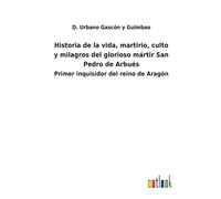 Historia De La Vida, Martirio, Culto Y Milagros Del Glorioso Mártir San Pedro De Arbués