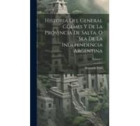 Historia Del General Güemes Y De La Provincia De Salta, O Sea De La Independencia Argentina; Volume 1