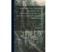 Historia Del General Güemes Y De La Provincia De Salta, O Sea De La Independencia Argentina; Volume 2