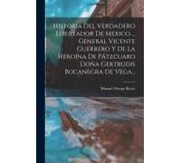 Historia Del Verdadero Libertador De México ... General Vicente Guerrero Y De La Heroína De Pátzcuaro Doña Gertrudis Bocanegra De Vega...