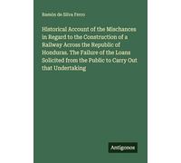 Historical Account of the Mischances in Regard to the Construction of a Railway Across the Republic of Honduras. The Failure of the Loans Solicited from the Public to Carry Out that Undertaking