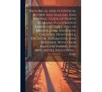Historical And Statistical Review And Mailing And Shipping Guide Of North Alabama (Illustrated) Embracing The Cities Of Birmingham, Anniston, Gadsden, Huntsville, Decatur, Tuscaloosa And Bessemer, Wit