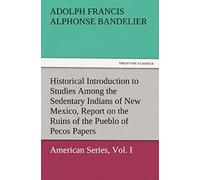 Historical Introduction To Studies Among The Sedentary Indians Of New Mexico, Report On The Ruins Of The Pueblo Of Pecos Papers Of The Archæological Institute Of America, American Series, Vol. I