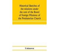 Historical Sketches Of The Missions Under The Care Of The Board Of Foreign Missions Of The Presbyterian Church