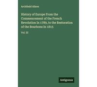 History of Europe From the Commencement of the French Revolution In 1789, to the Restoration of the Bourbons In 1815: Vol. III