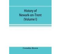 History Of Newark-On-Trent; Being The Life Story Of An Ancient Town (Volume I)