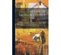 History Of Saginaw County: From The Year 1819 Down To The Present Time. ... Also A Business Directory Of ... Three Principal Towns Of The County,