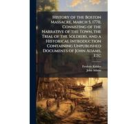 History of the Boston Massacre, March 5, 1770, Consisting of the Narrative of the Town, the Trial of the Soldiers, and a Historical Introduction Containing Unpublished Documents of John Adams, Etc