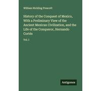 History of the Conquest of Mexico, With a Preliminary View of the Ancient Mexican Civilization, and the Life of the Conqueror, Hernando Cortés: Vol. I