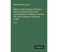 History of the Conquest of Mexico, With a Preliminary View of the Ancient Mexican Civilization, and the Life of the Conqueror, Hernando Cortés: Vol. II
