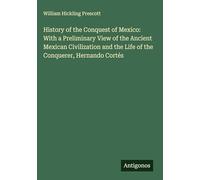 History of the Conquest of Mexico: With a Preliminary View of the Ancient Mexican Civilization and the Life of the Conquerer, Hernando Cortés