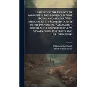 History of the County of Annapolis, Including old Port Royal and Acadia, With Memoirs of its Representatives in the Provincial Parliament. Edited and ... W. Savary. With Portraits and Illustrations