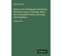History of the Gatling gun Detachment, Fifth Army Corps, at Santiago; With a few Unvarnished Truths Concerning That Expedition: in large print
