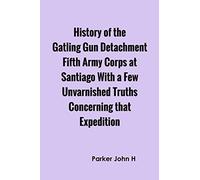 History of the Gatling Gun Detachment Fifth Army Corps at Santiago With a Few Unvarnished Truths Concerning that Expedition