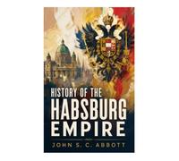 History of the Habsburg Empire: A Panoramic Account of Austrian Monarchy, Holy Roman Emperors, War, Faith, and Central European Power