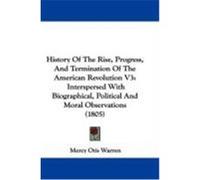 History of the Rise, Progress, and Termination of the American Revolution V3: Interspersed with Biographical, Political and Moral Observations (1805) Warren, Mercy Otis (Auteur)