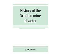 History Of The Scofield Mine Disaster. A Concise Account Of The Incidents And Scenes That Took Place At Scofield, Utah, May 1, 1900. When Mine Number Four Exploded, Killing 200 Men