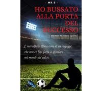 Ho Bussato Alla Porta Del Successo Ma Non Mi Hanno Aperto!: L'incredibile Storia Vera Di Un Ragazzo Che Non Ce L'ha Fatta A Sfondare Nel Mondo Del Calcio.