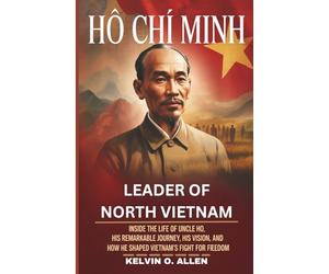 HO CHI MINH - Leader of North Vietnam: Inside the Life of Uncle Ho, His Remarkable Journey, His Vision, and How He Shaped Vietnam’s Fight for Freedom.