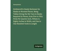 Holdsworth's Ready Reckoner for Hanks in Worsted Pieces. Being Tables Giving the Net Yarn in Hanks Required in Pieces, from Five to Fifty Picks Per ... Width, and One to One Hundred Yards in Length