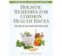 Holistic Remedies for Common Health Issues: Food, Herbs, Oils, and Therapies for Natural Healing