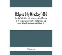 Holyoke City Directory 1885; Including South Hadley Falls, Containing A General Directory Of The Citizens, Business, Directory, Street Directory, Map, A Record Of The City Government Its Institutions,