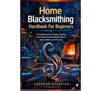 Home Blacksmithing Handbook For Beginners: A Complete Guide to Forging, Shaping, and Creating Functional Metal Projects with Confidence and Precision